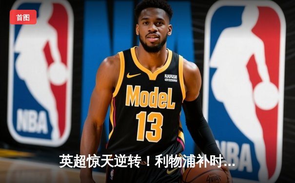 英超惊天逆转！利物浦补时连入两球3-2绝杀阿森纳，萨拉赫双响定江山