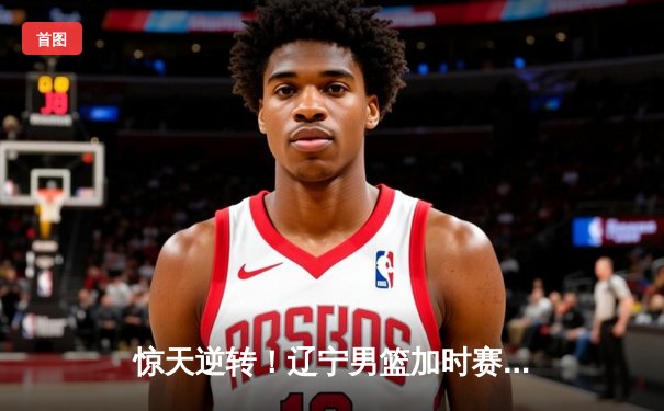 惊天逆转！辽宁男篮加时赛128-124广东，张镇麟34分创生涯新高