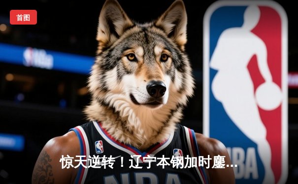 惊天逆转！辽宁本钢加时鏖战力克广东东莞大益 赵继伟30+10闪耀天王山