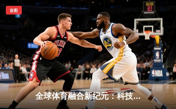 全球体育融合新纪元：科技赋能与跨文化交流重塑竞技未来